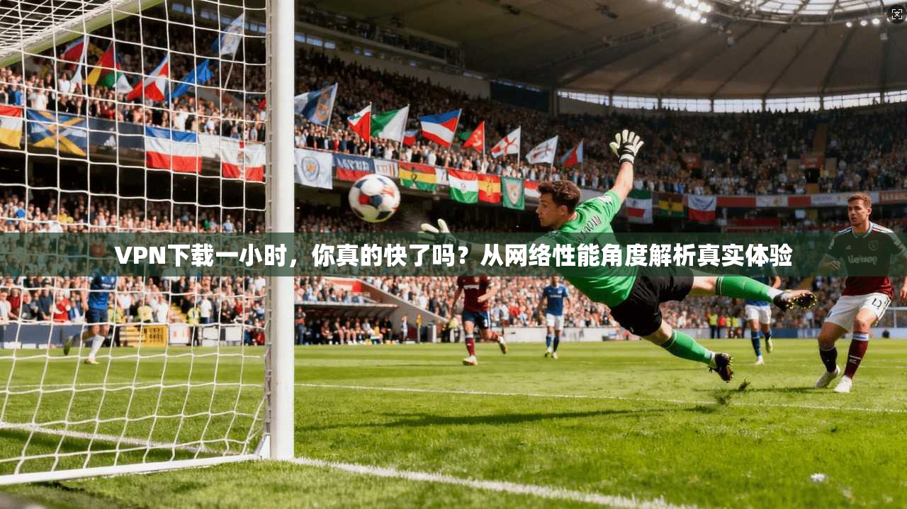 VPN下载一小时，你真的快了吗？从网络性能角度解析真实体验