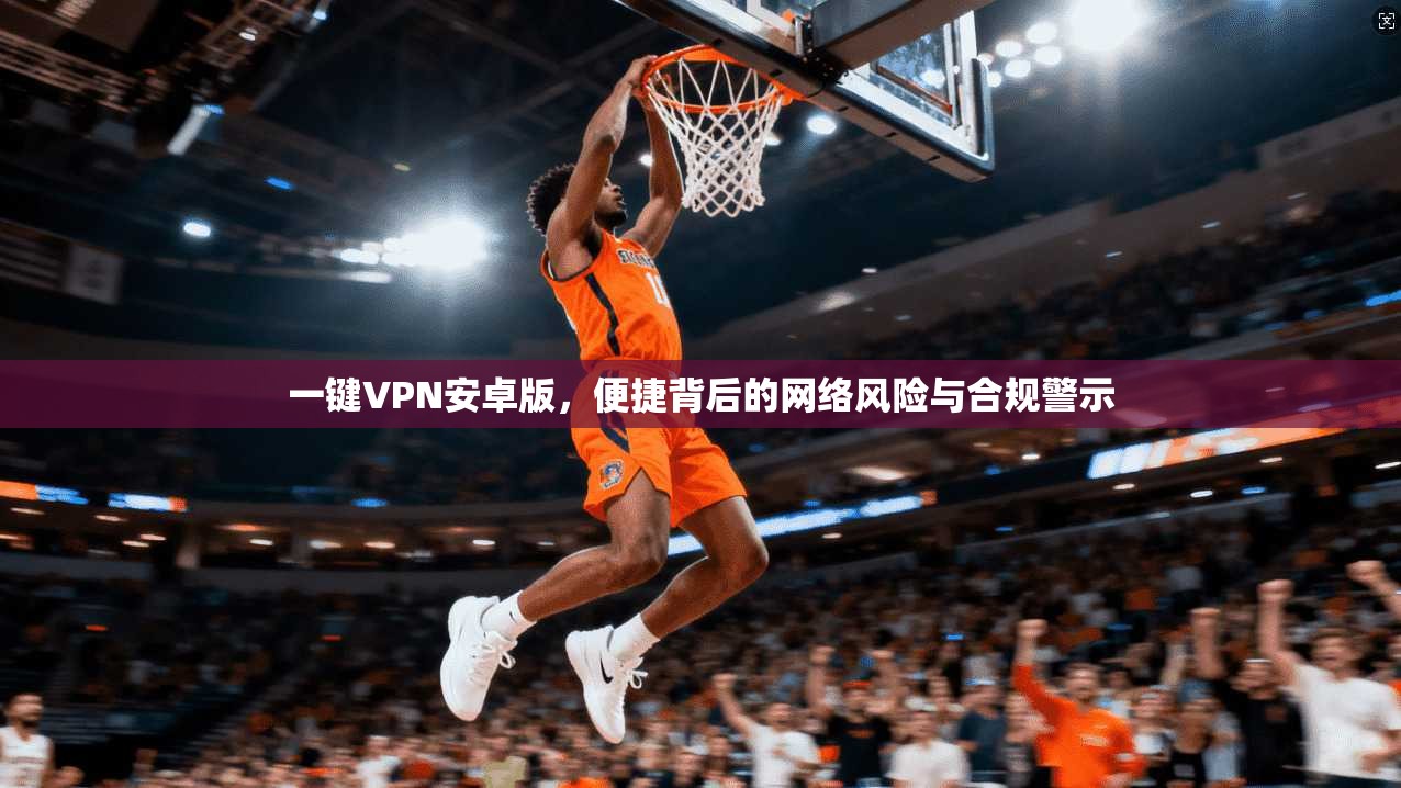 一键VPN安卓版，便捷背后的网络风险与合规警示