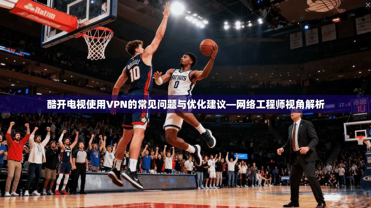 酷开电视使用VPN的常见问题与优化建议—网络工程师视角解析