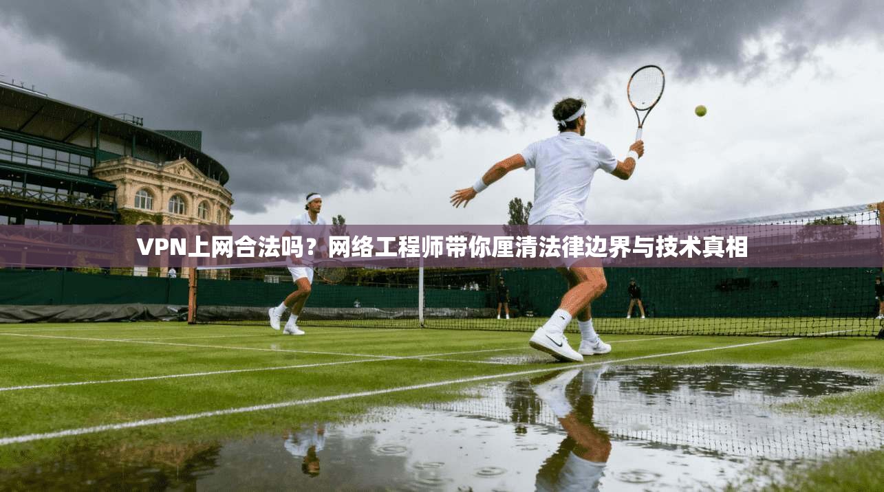 VPN上网合法吗？网络工程师带你厘清法律边界与技术真相