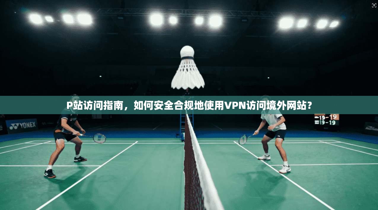 P站访问指南，如何安全合规地使用VPN访问境外网站？