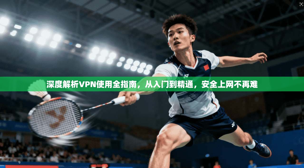 深度解析VPN使用全指南，从入门到精通，安全上网不再难