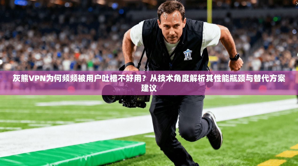 灰熊VPN为何频频被用户吐槽不好用？从技术角度解析其性能瓶颈与替代方案建议