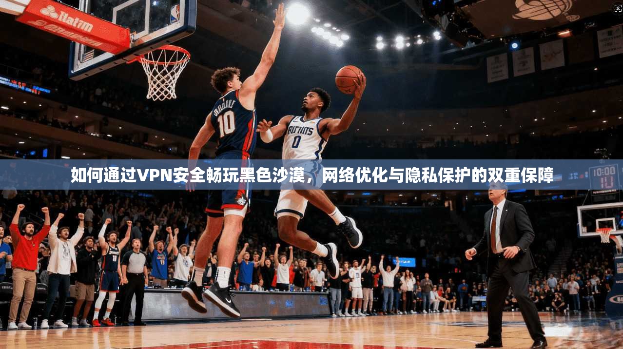 如何通过VPN安全畅玩黑色沙漠，网络优化与隐私保护的双重保障
