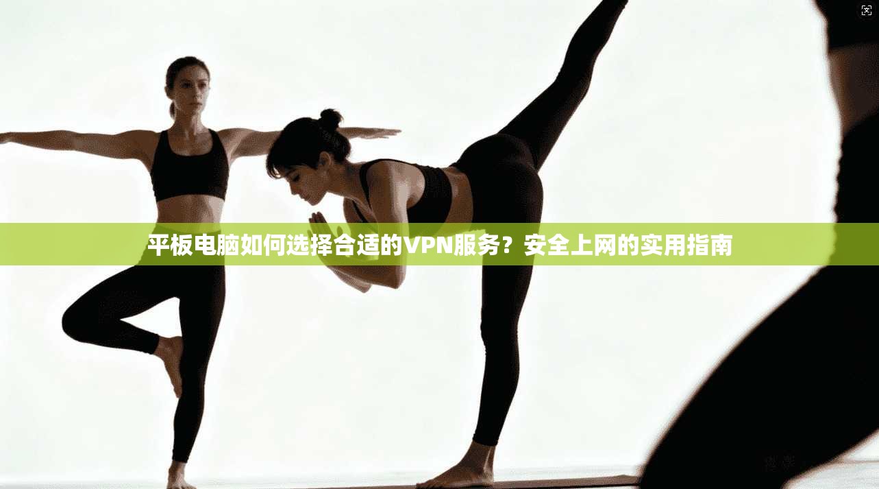 平板电脑如何选择合适的VPN服务？安全上网的实用指南