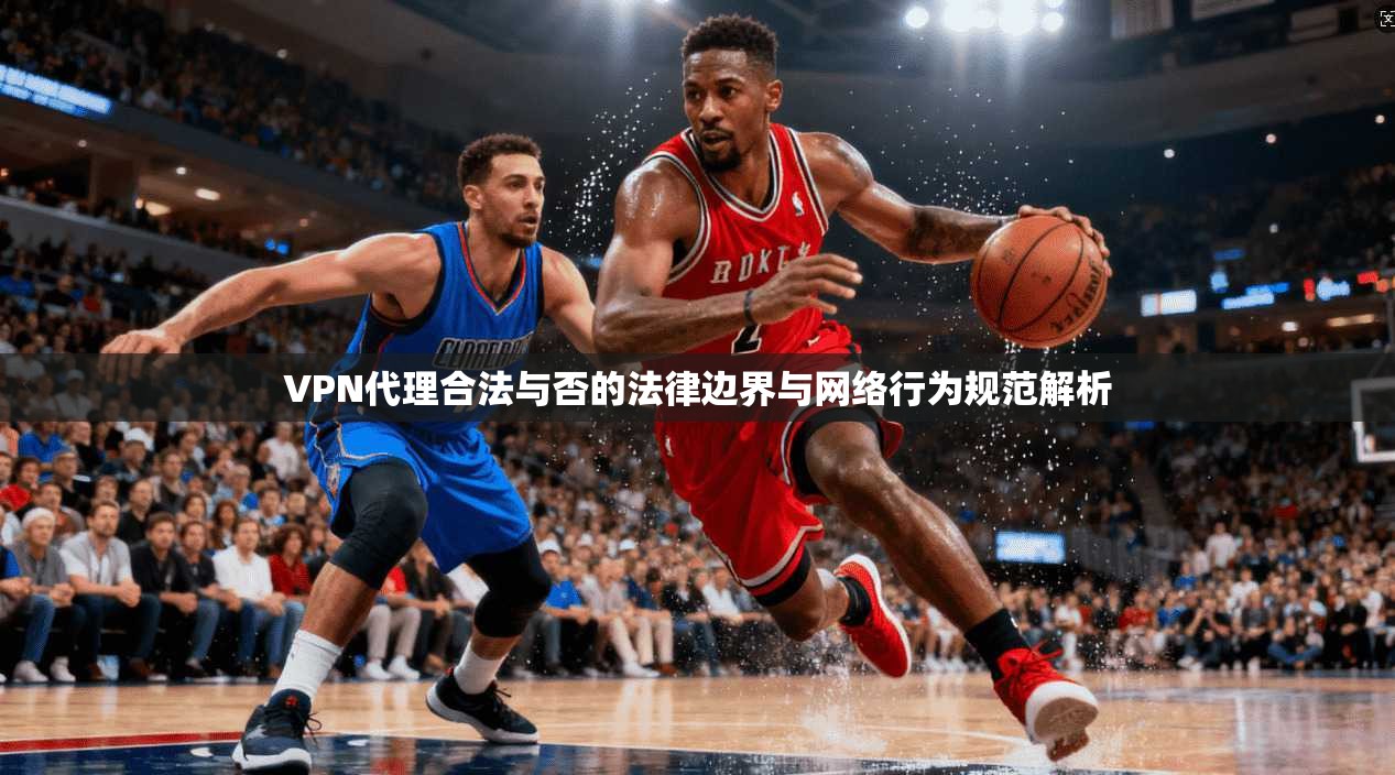 VPN代理合法与否的法律边界与网络行为规范解析