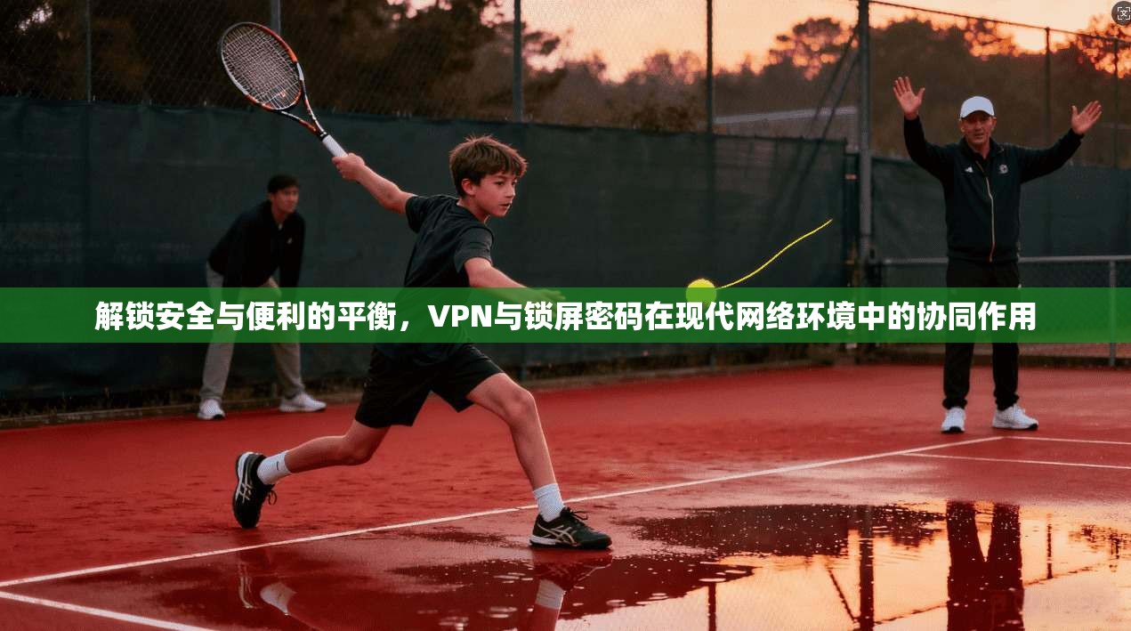 解锁安全与便利的平衡，VPN与锁屏密码在现代网络环境中的协同作用