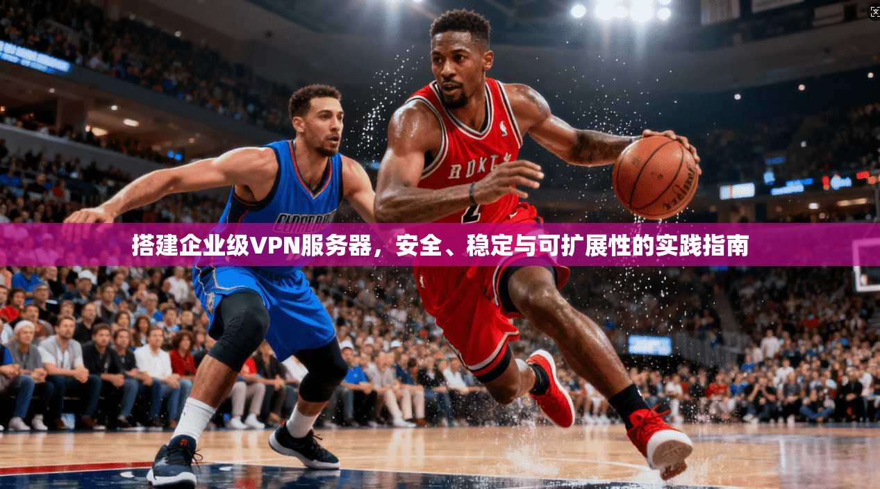 搭建企业级VPN服务器，安全、稳定与可扩展性的实践指南