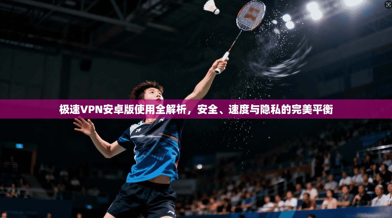 极速VPN安卓版使用全解析，安全、速度与隐私的完美平衡