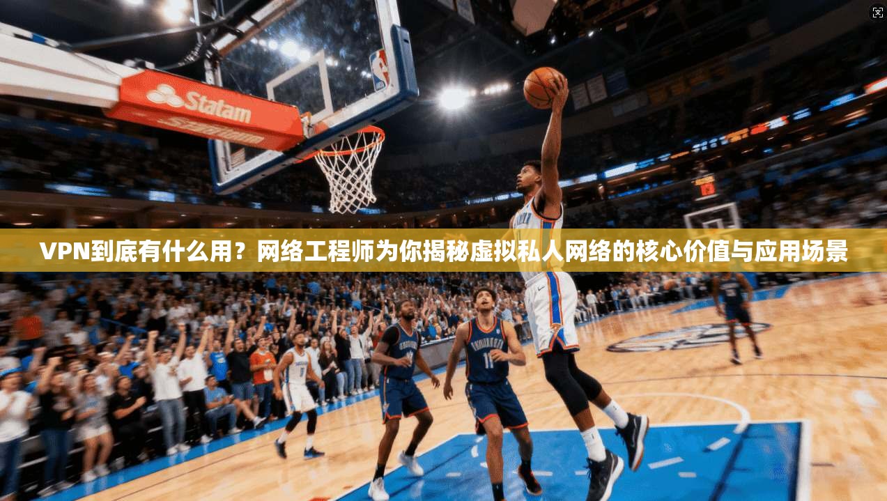 VPN到底有什么用？网络工程师为你揭秘虚拟私人网络的核心价值与应用场景