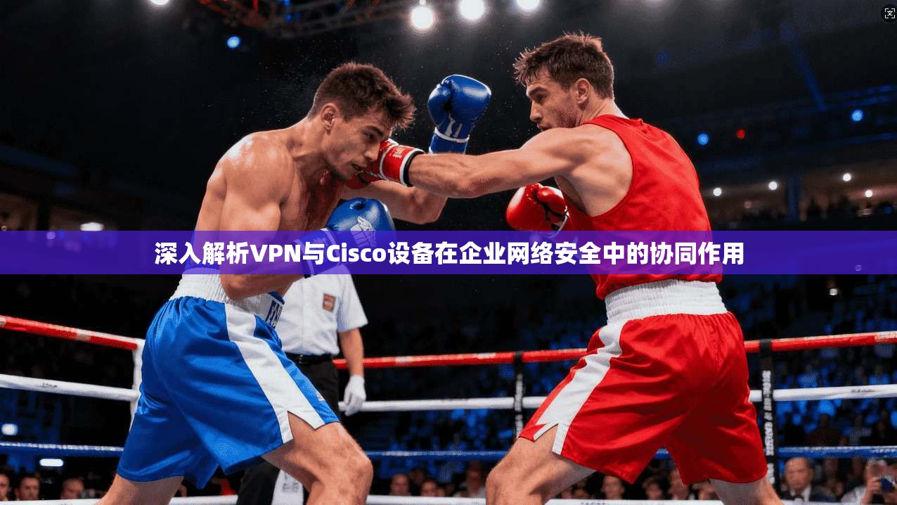 深入解析VPN与Cisco设备在企业网络安全中的协同作用