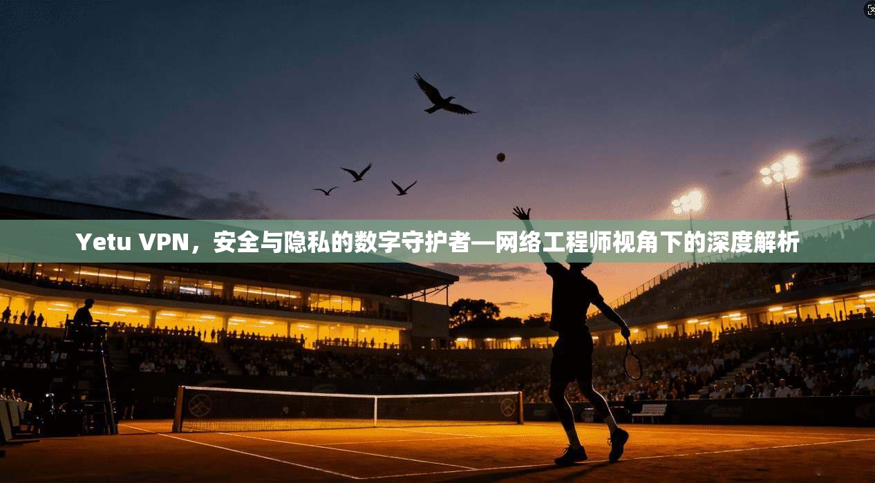 Yetu VPN，安全与隐私的数字守护者—网络工程师视角下的深度解析
