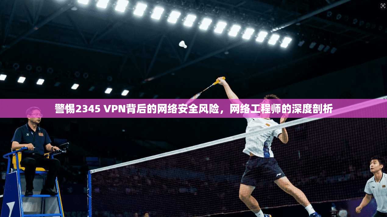 警惕2345 VPN背后的网络安全风险，网络工程师的深度剖析