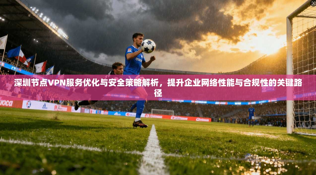 深圳节点VPN服务优化与安全策略解析，提升企业网络性能与合规性的关键路径
