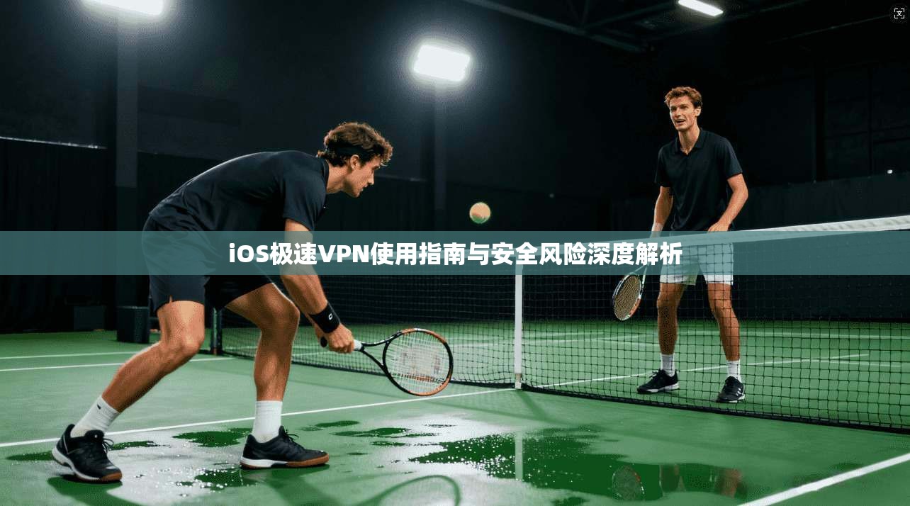 iOS极速VPN使用指南与安全风险深度解析