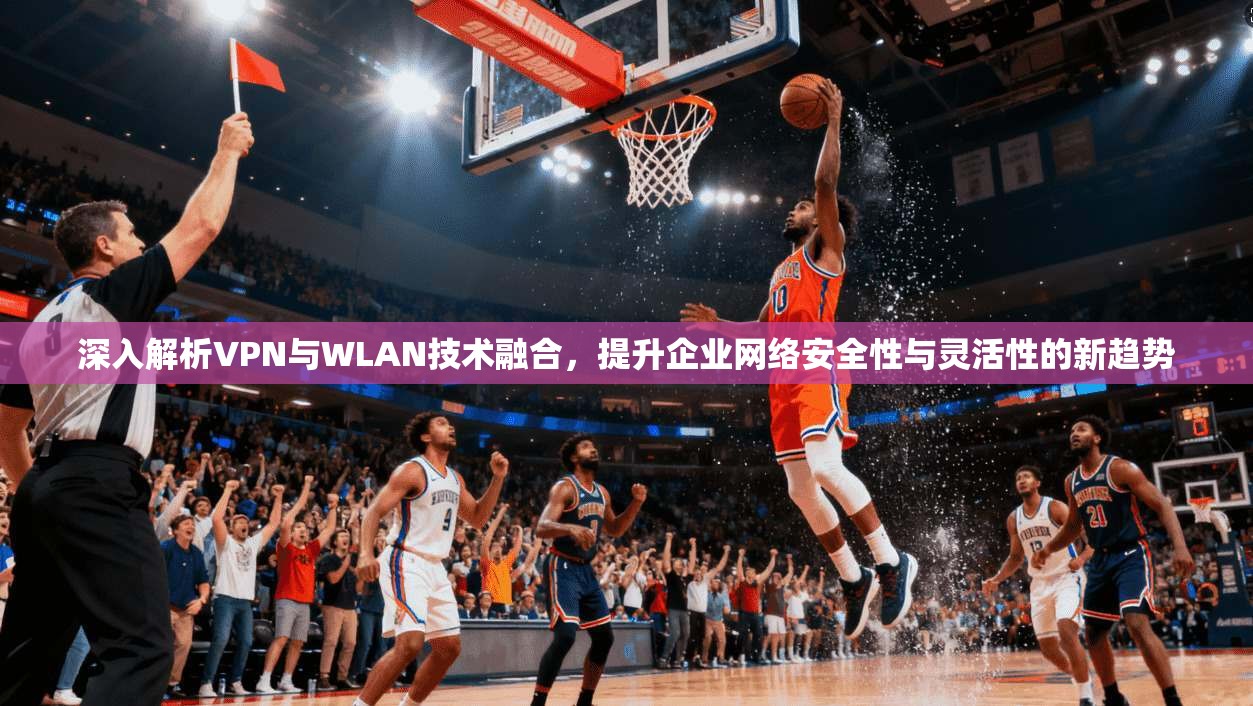 深入解析VPN与WLAN技术融合，提升企业网络安全性与灵活性的新趋势
