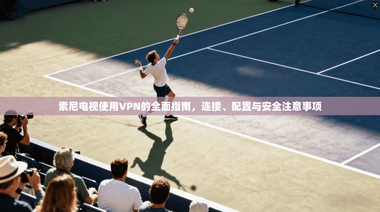 索尼电视使用VPN的全面指南，连接、配置与安全注意事项