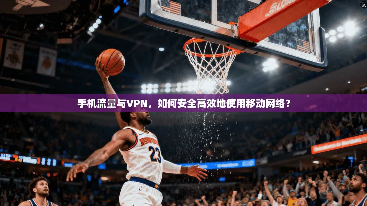 手机流量与VPN，如何安全高效地使用移动网络？