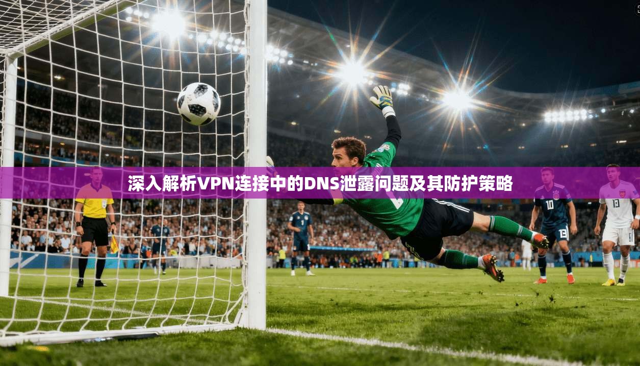 深入解析VPN连接中的DNS泄露问题及其防护策略
