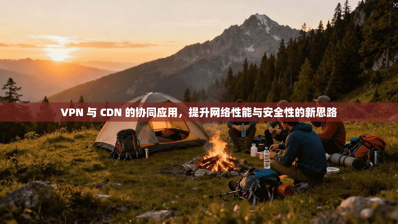 VPN 与 CDN 的协同应用，提升网络性能与安全性的新思路