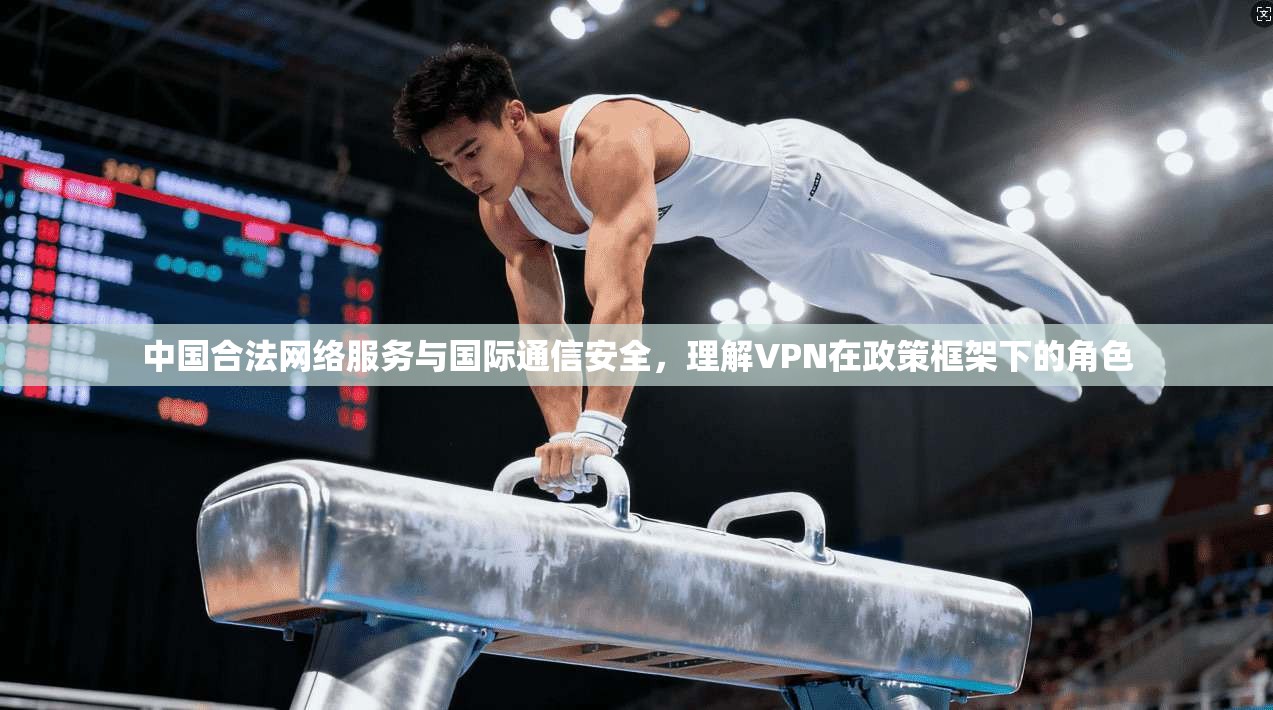 中国合法网络服务与国际通信安全，理解VPN在政策框架下的角色