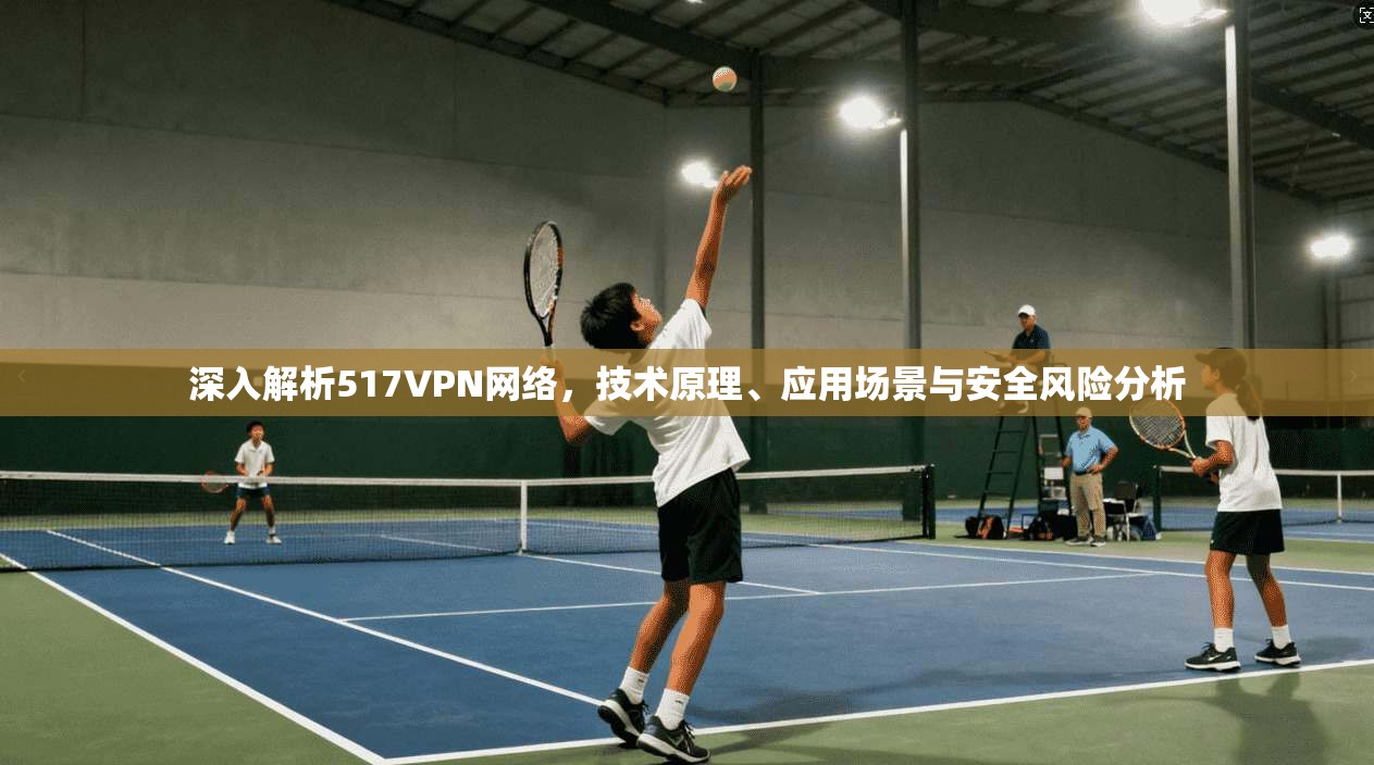深入解析517VPN网络，技术原理、应用场景与安全风险分析