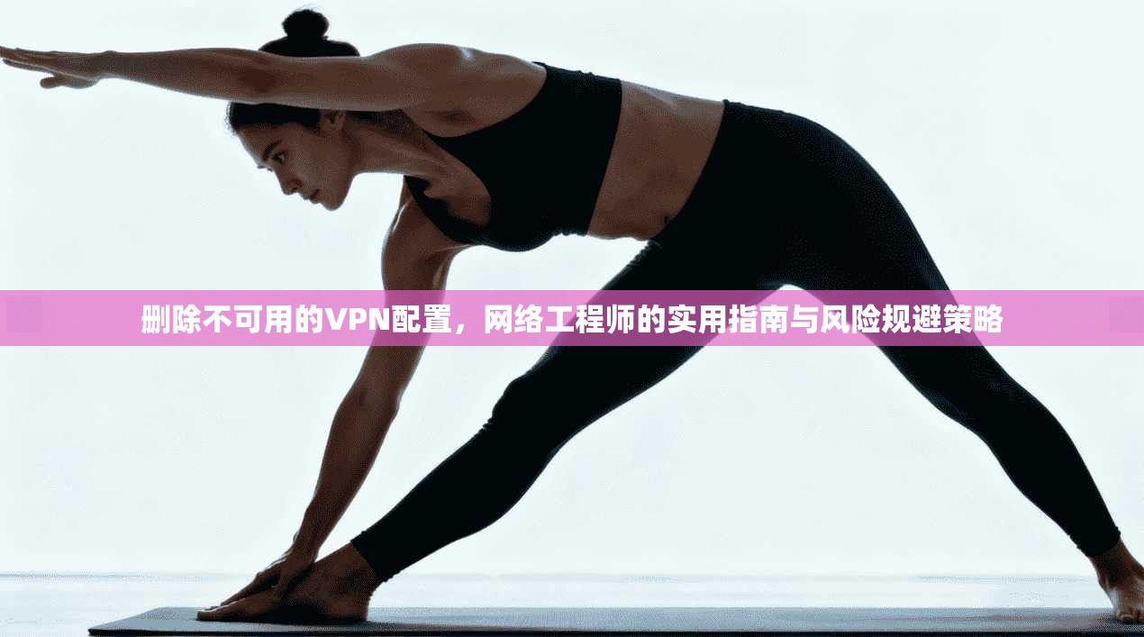 删除不可用的VPN配置，网络工程师的实用指南与风险规避策略