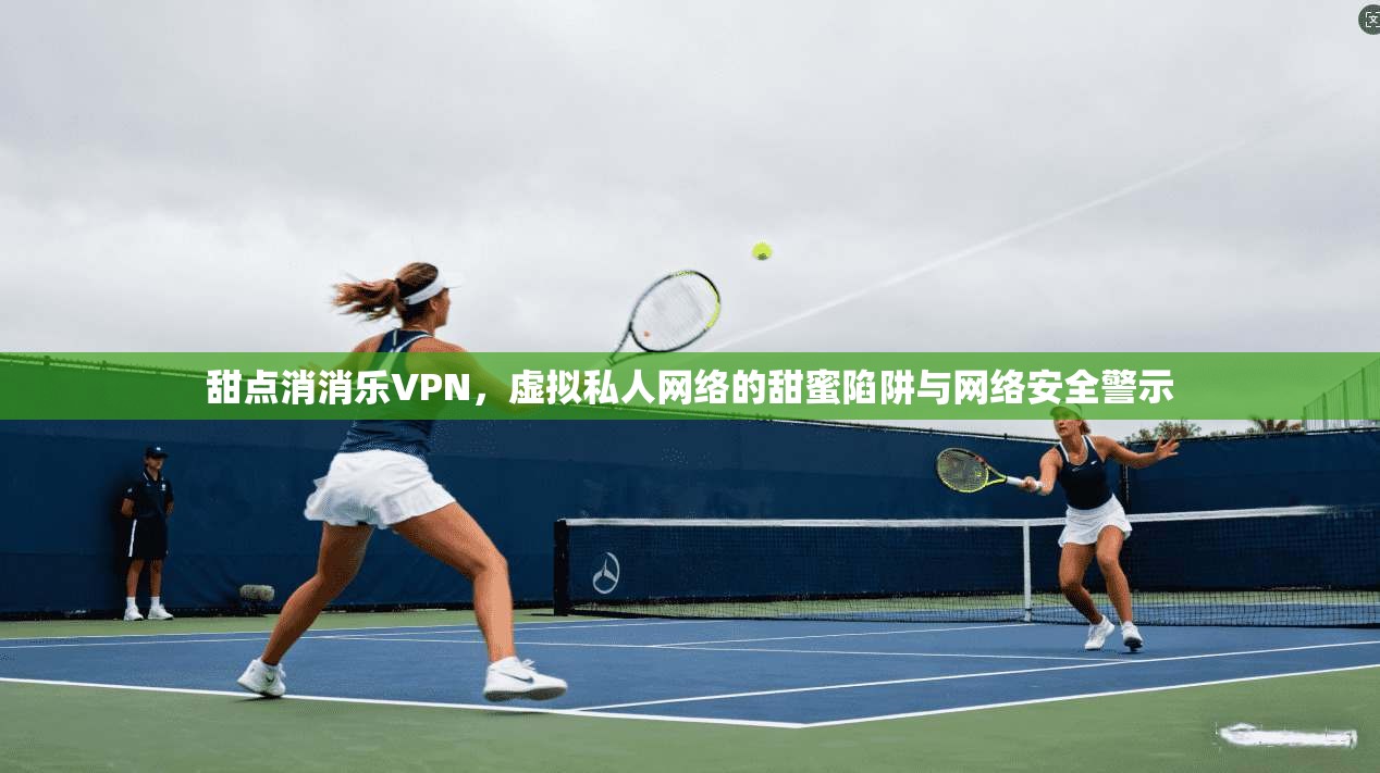 甜点消消乐VPN，虚拟私人网络的甜蜜陷阱与网络安全警示
