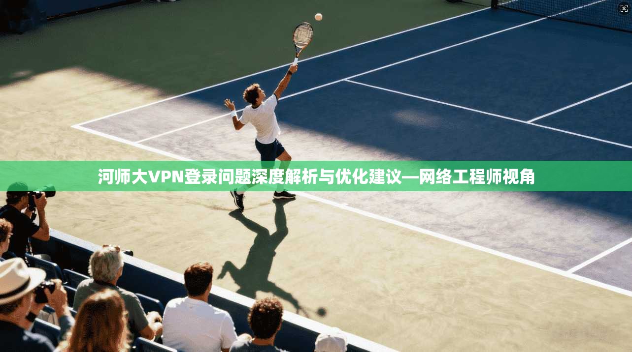 河师大VPN登录问题深度解析与优化建议—网络工程师视角 河师大VPN登录问题深度解析与优化建议—网络工程师视角