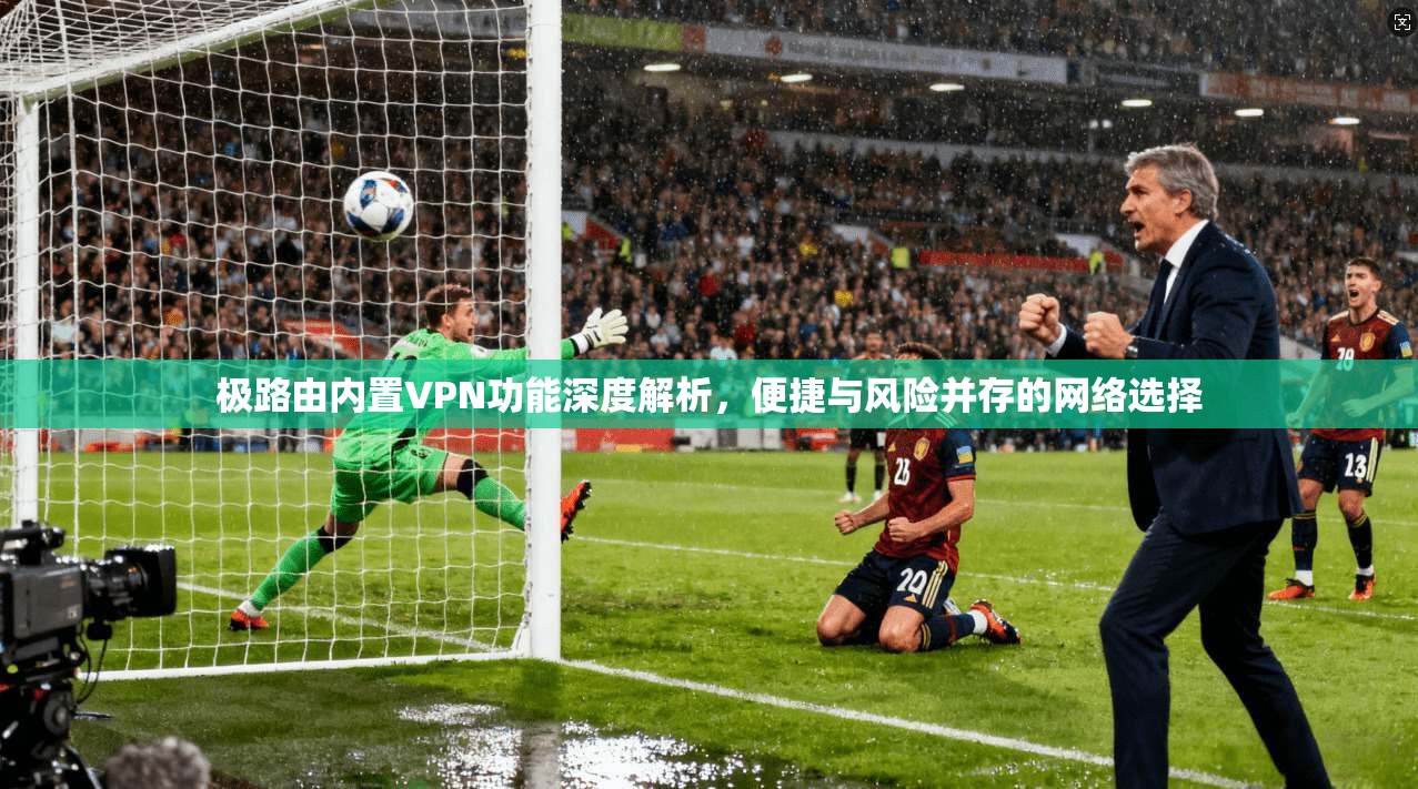 极路由内置VPN功能深度解析，便捷与风险并存的网络选择