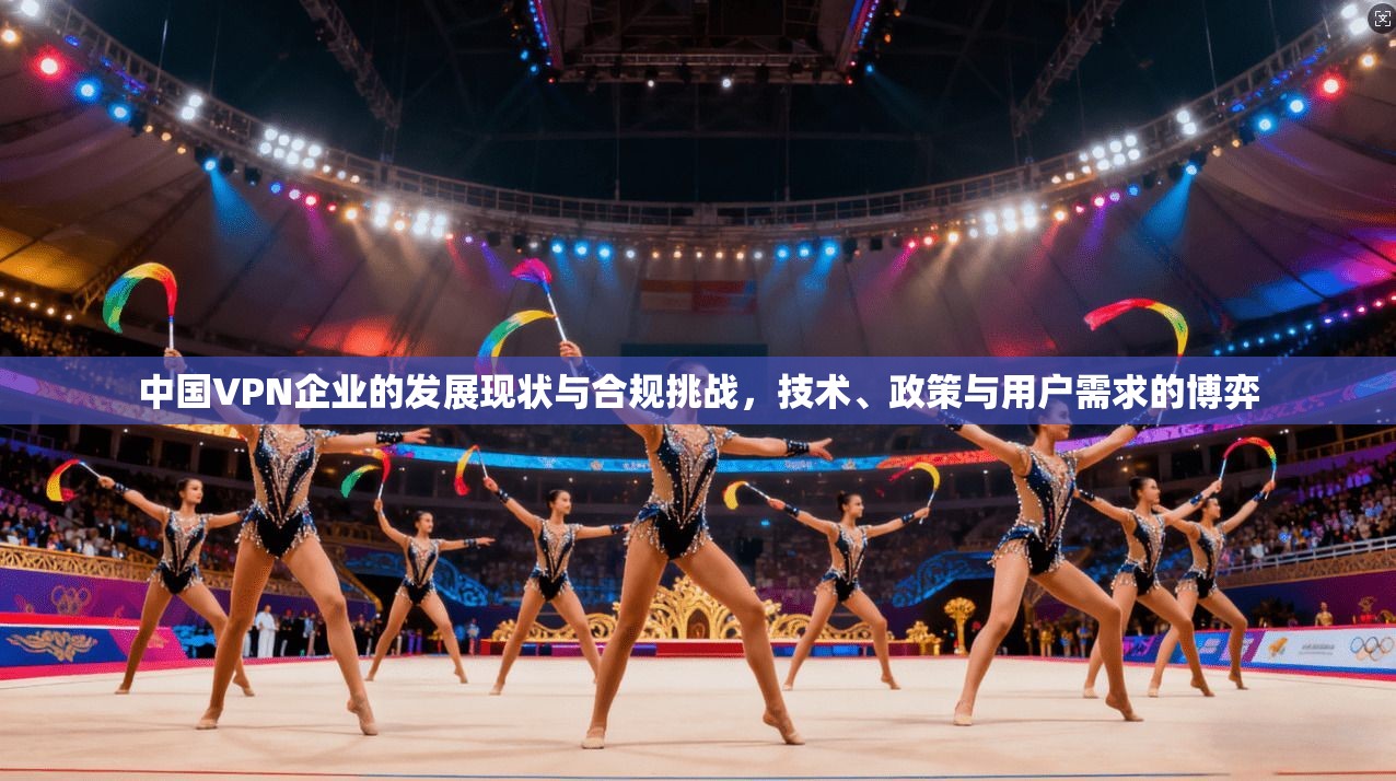 中国VPN企业的发展现状与合规挑战，技术、政策与用户需求的博弈