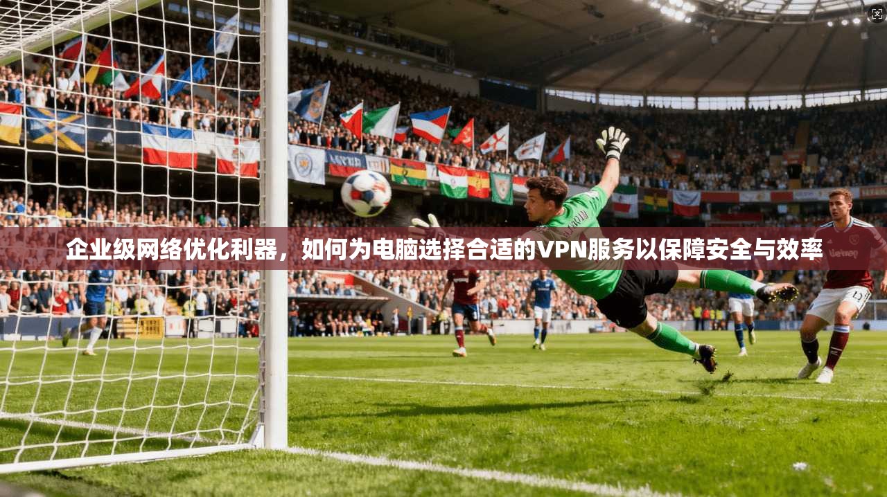 企业级网络优化利器，如何为电脑选择合适的VPN服务以保障安全与效率