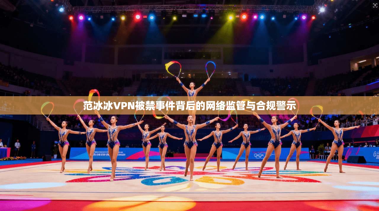 范冰冰VPN被禁事件背后的网络监管与合规警示