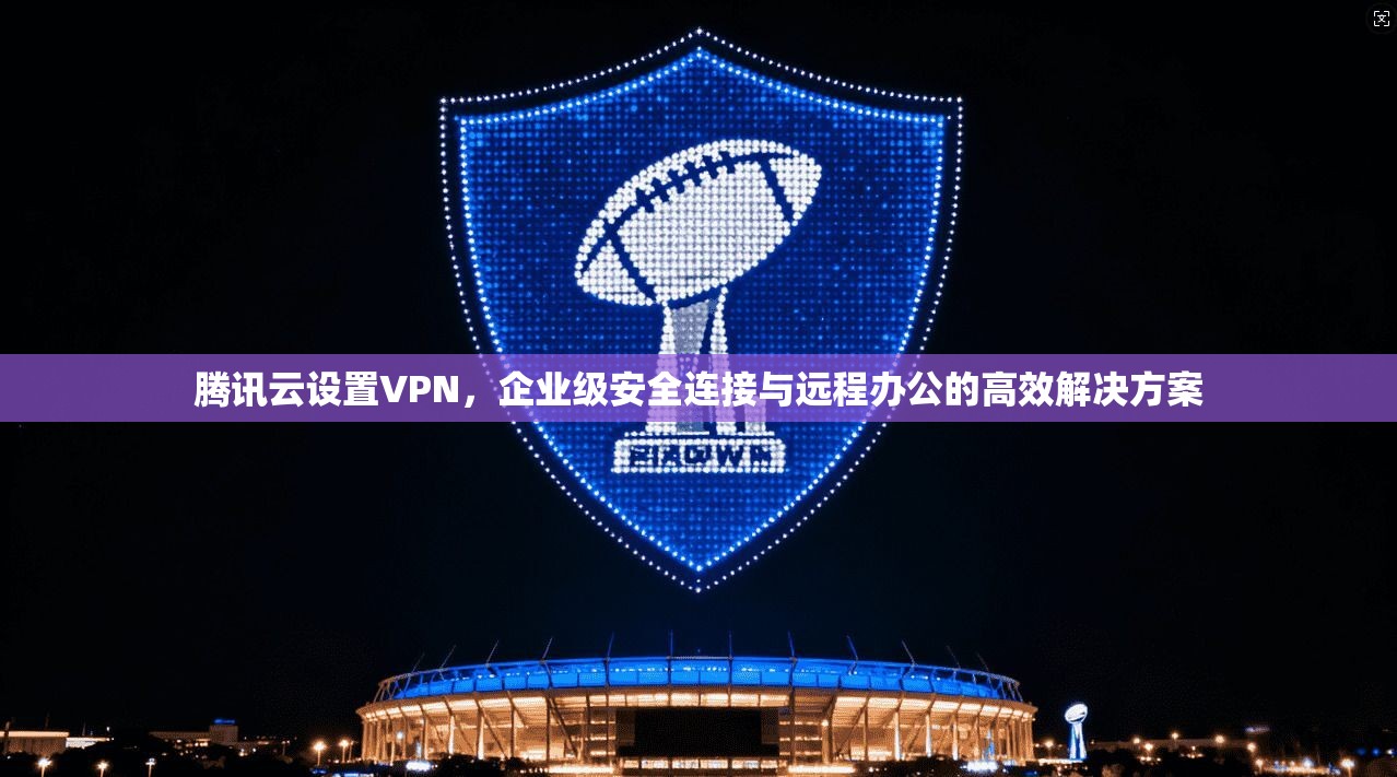 腾讯云设置VPN，企业级安全连接与远程办公的高效解决方案