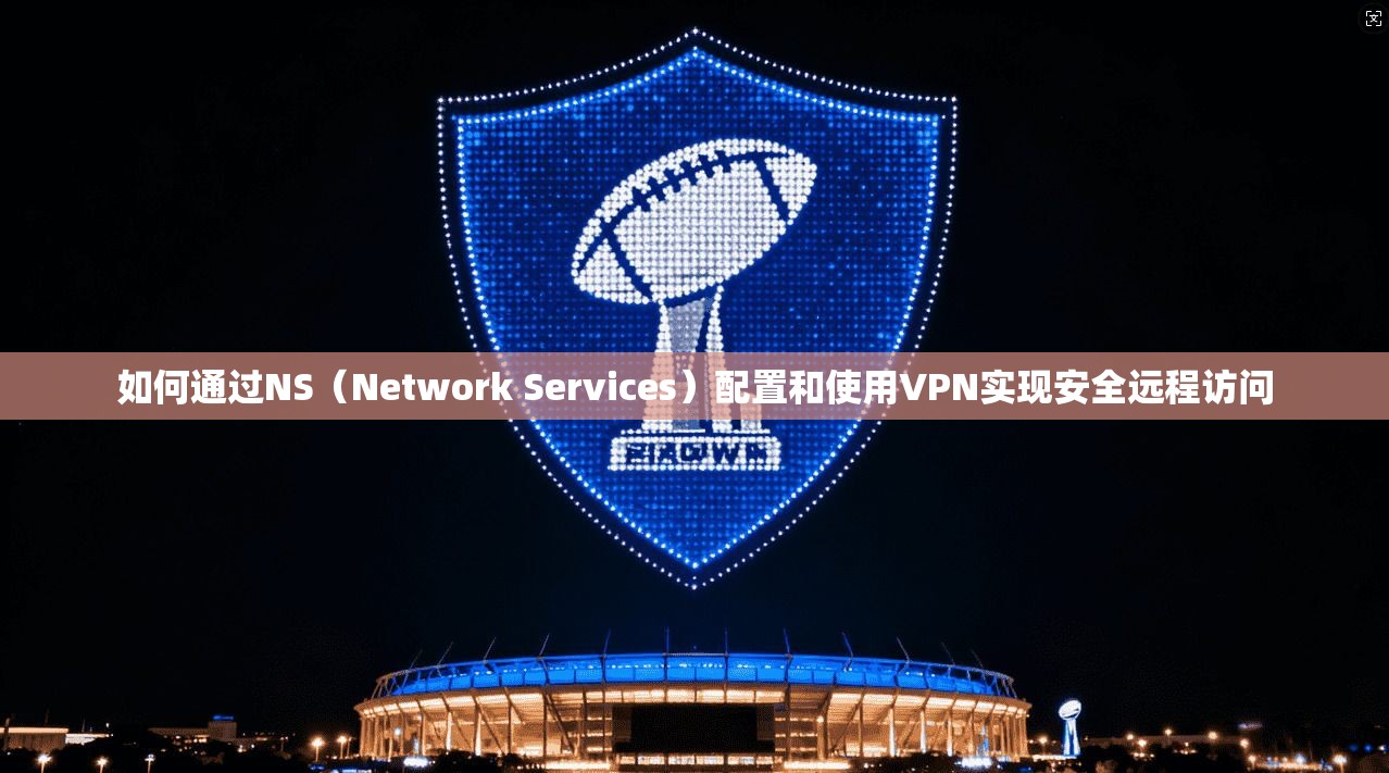 如何通过NS（Network Services）配置和使用VPN实现安全远程访问
