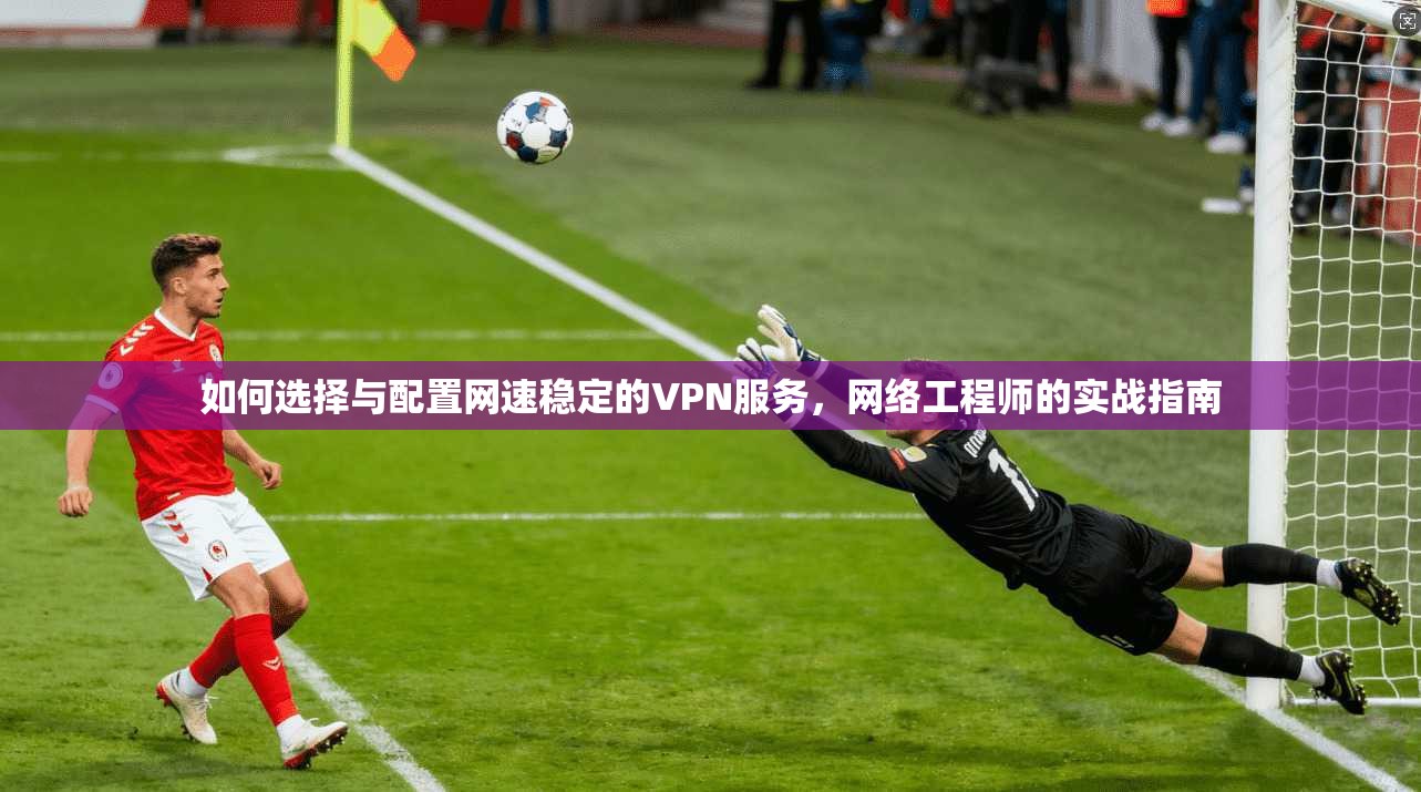 如何选择与配置网速稳定的VPN服务，网络工程师的实战指南