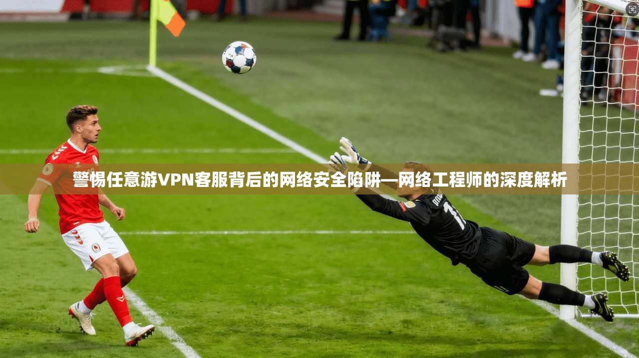 警惕任意游VPN客服背后的网络安全陷阱—网络工程师的深度解析