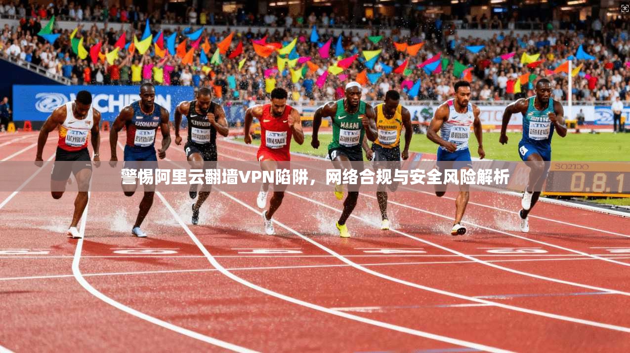 警惕阿里云翻墙VPN陷阱，网络合规与安全风险解析