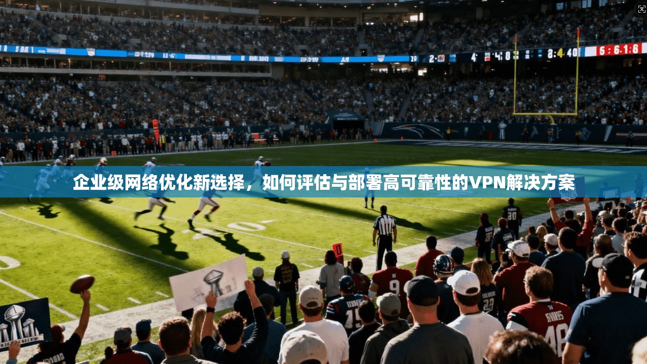 企业级网络优化新选择，如何评估与部署高可靠性的VPN解决方案