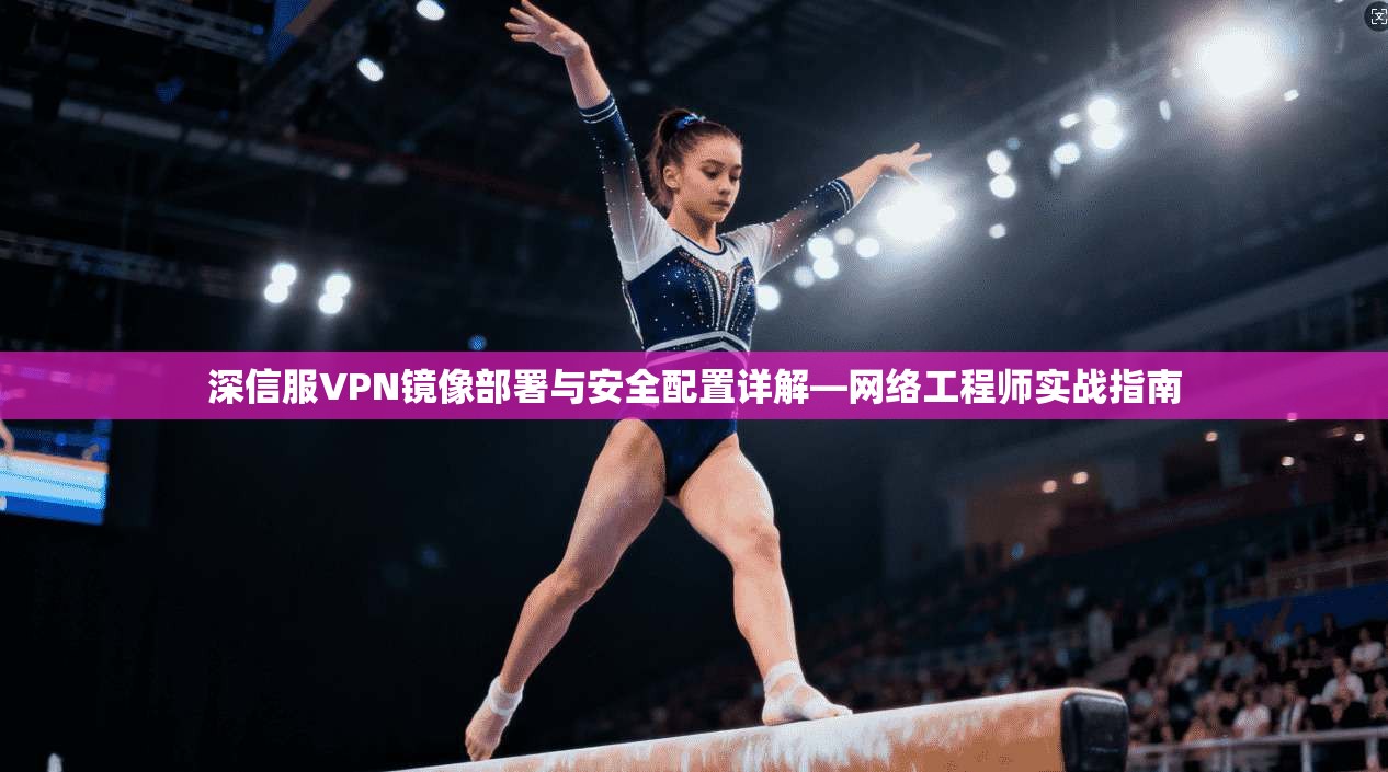 深信服VPN镜像部署与安全配置详解—网络工程师实战指南
