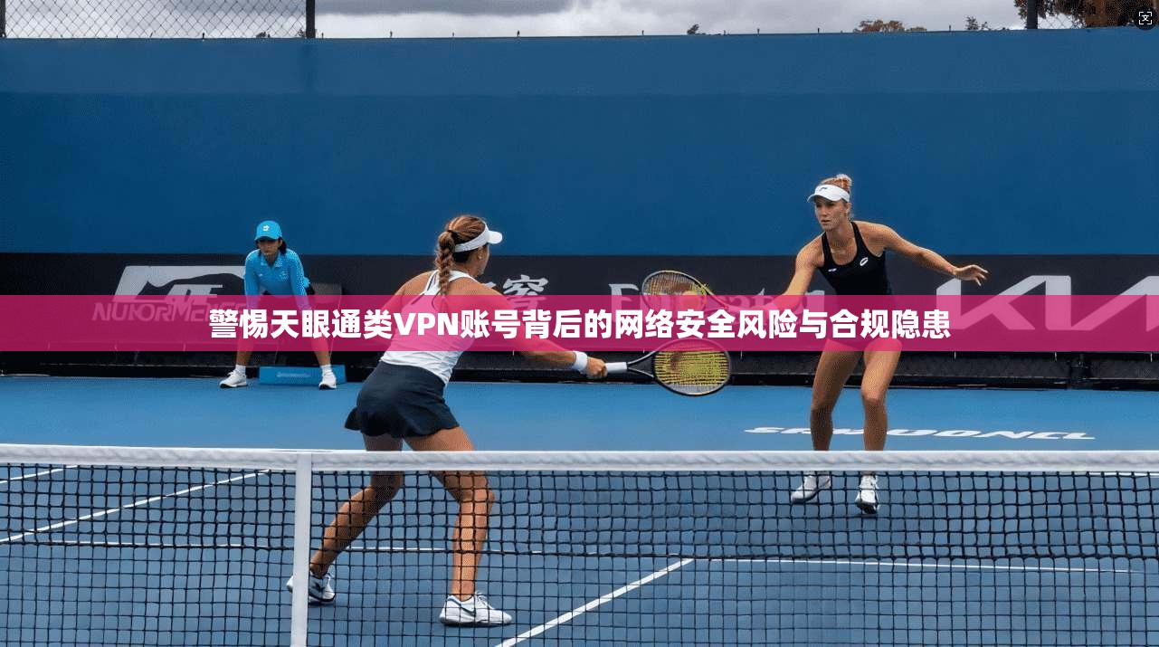 警惕天眼通类VPN账号背后的网络安全风险与合规隐患
