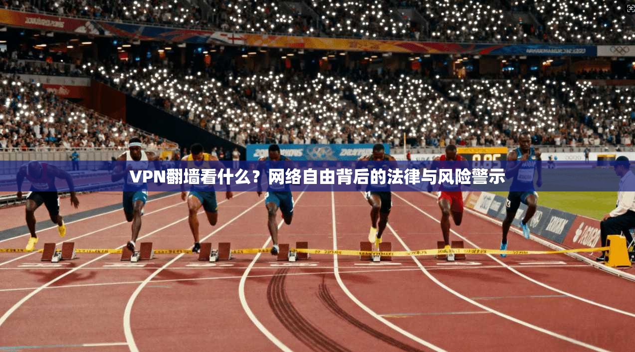 VPN翻墙看什么？网络自由背后的法律与风险警示