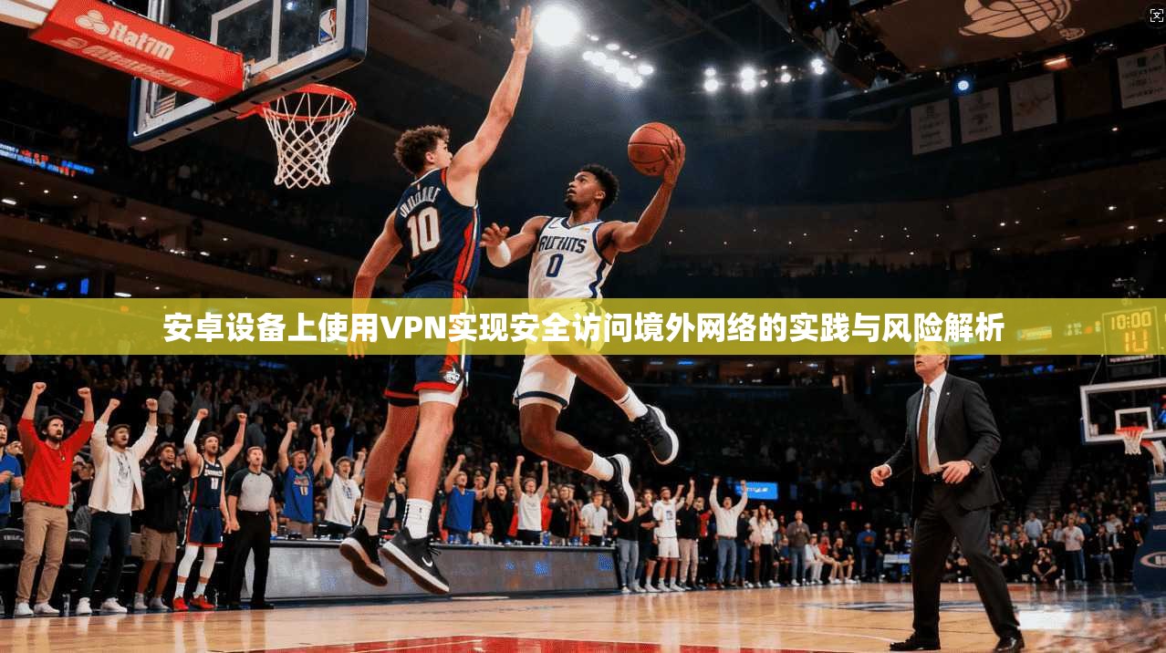 安卓设备上使用VPN实现安全访问境外网络的实践与风险解析