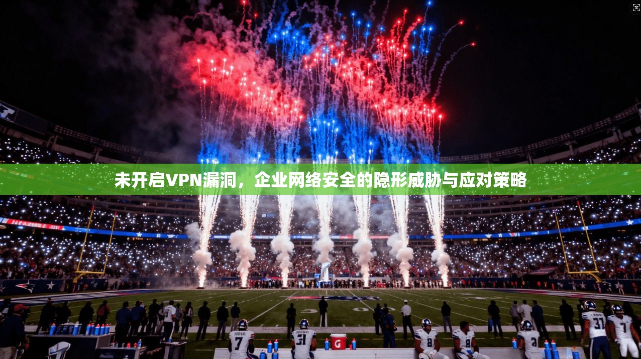 未开启VPN漏洞，企业网络安全的隐形威胁与应对策略
