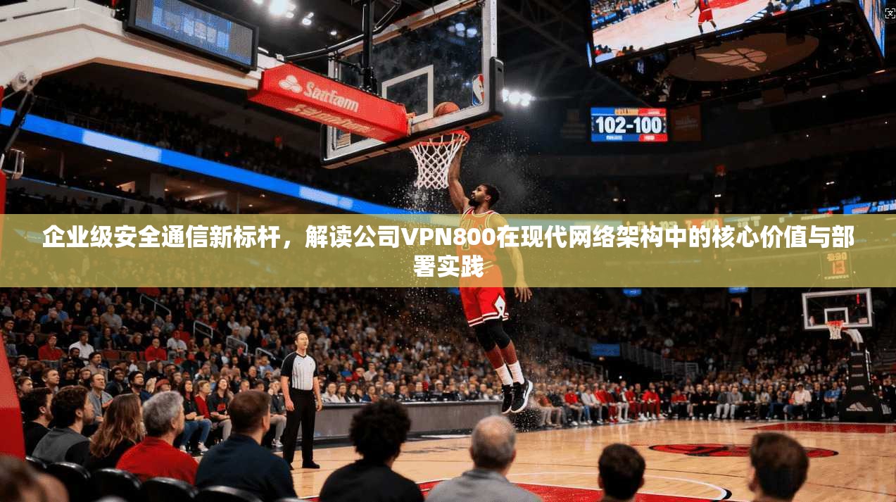 企业级安全通信新标杆，解读公司VPN800在现代网络架构中的核心价值与部署实践