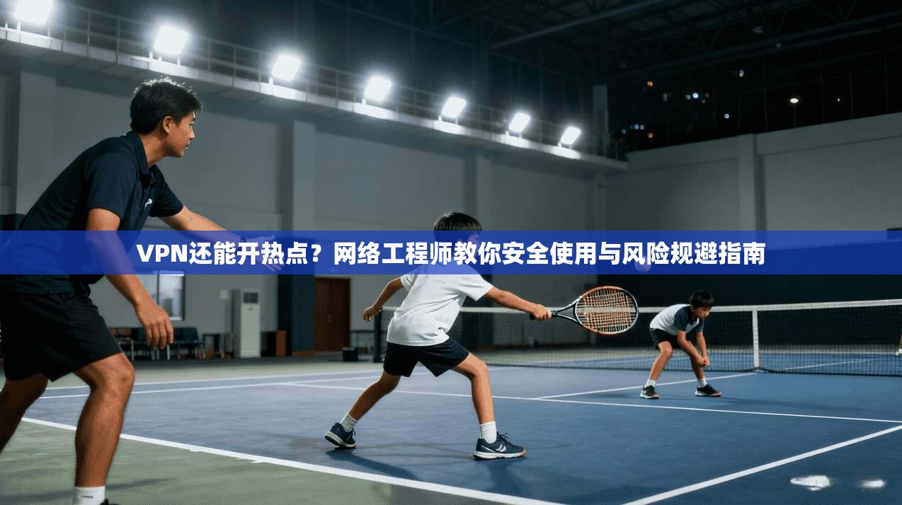 VPN还能开热点？网络工程师教你安全使用与风险规避指南