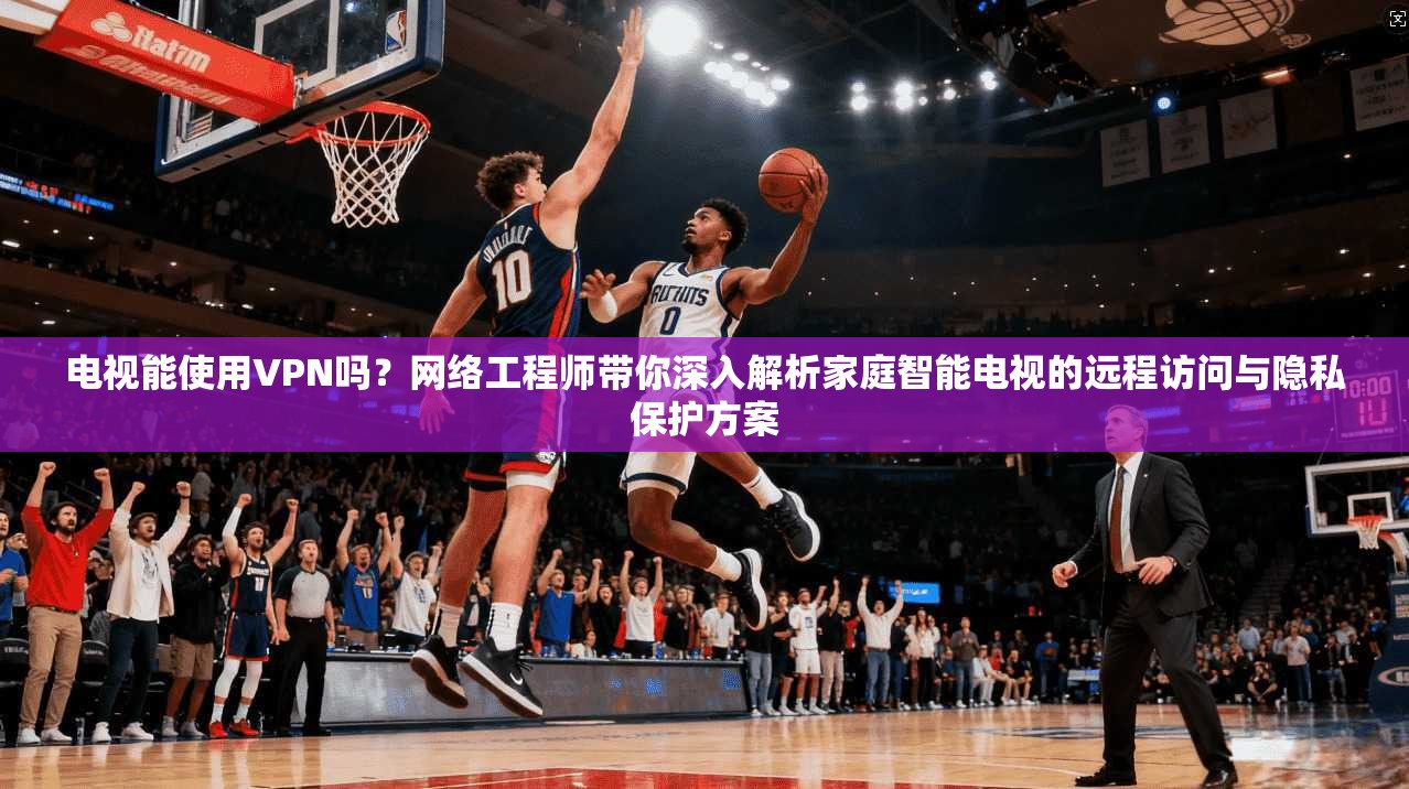电视能使用VPN吗？网络工程师带你深入解析家庭智能电视的远程访问与隐私保护方案