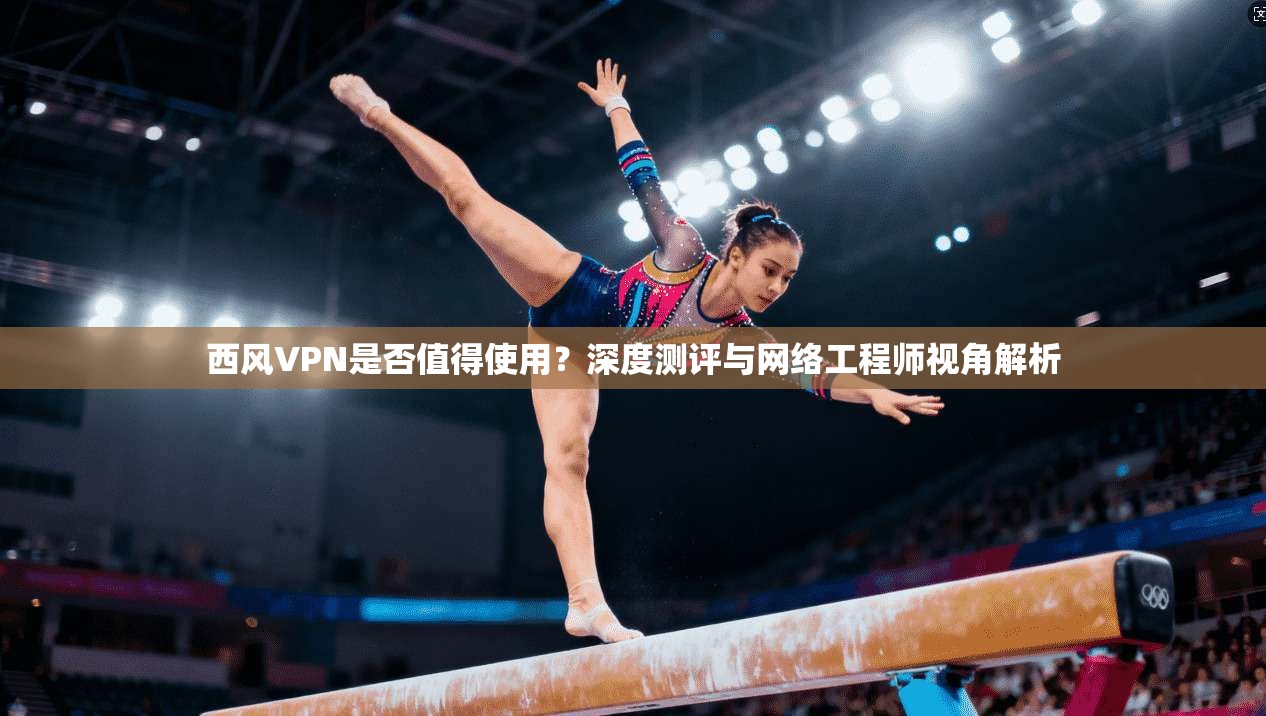西风VPN是否值得使用？深度测评与网络工程师视角解析