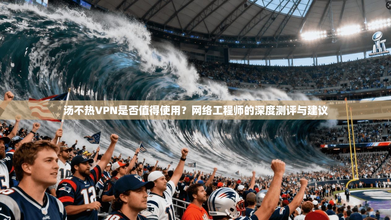 汤不热VPN是否值得使用？网络工程师的深度测评与建议