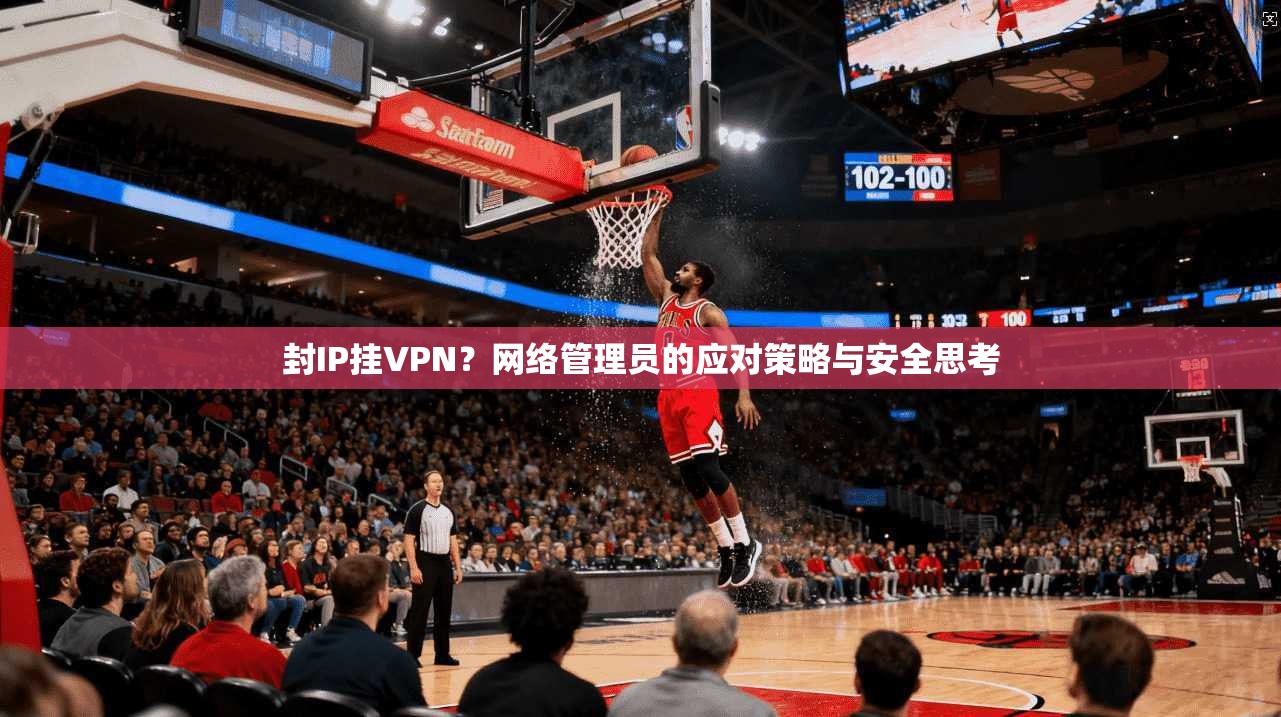 封IP挂VPN？网络管理员的应对策略与安全思考